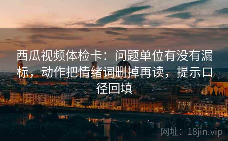 西瓜视频体检卡：问题单位有没有漏标，动作把情绪词删掉再读，提示口径回填