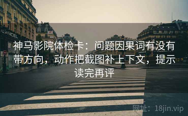 神马影院体检卡：问题因果词有没有带方向，动作把截图补上下文，提示读完再评