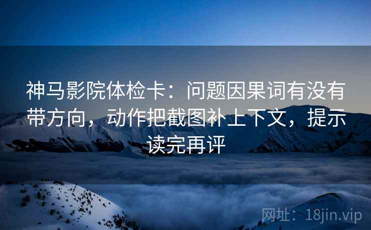 神马影院体检卡：问题因果词有没有带方向，动作把截图补上下文，提示读完再评