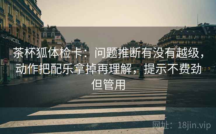茶杯狐体检卡：问题推断有没有越级，动作把配乐拿掉再理解，提示不费劲但管用