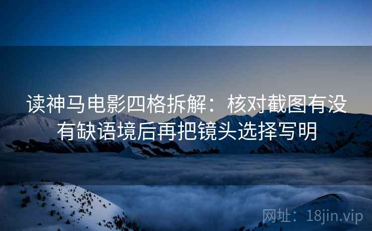 读神马电影四格拆解：核对截图有没有缺语境后再把镜头选择写明