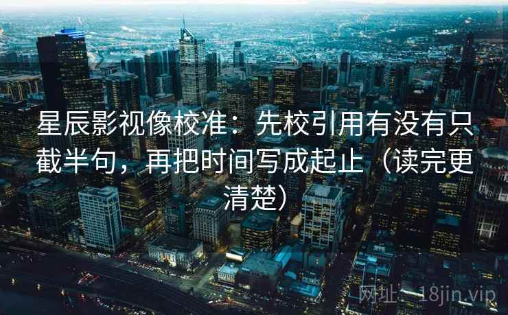 星辰影视像校准：先校引用有没有只截半句，再把时间写成起止（读完更清楚）