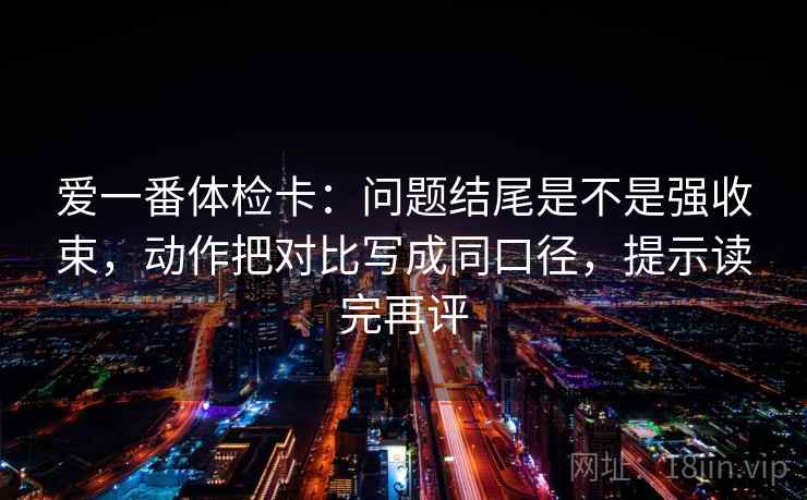 爱一番体检卡：问题结尾是不是强收束，动作把对比写成同口径，提示读完再评