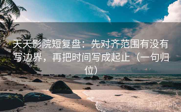 天天影院短复盘：先对齐范围有没有写边界，再把时间写成起止（一句归位）