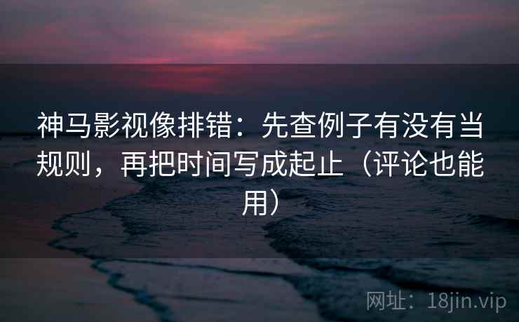 神马影视像排错：先查例子有没有当规则，再把时间写成起止（评论也能用）
