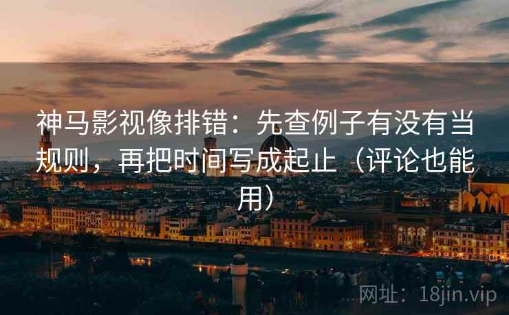 神马影视像排错：先查例子有没有当规则，再把时间写成起止（评论也能用）