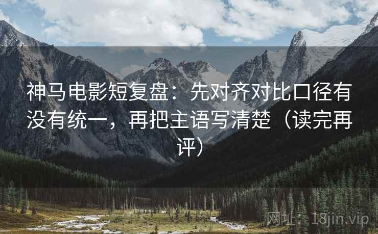 神马电影短复盘:先对齐对比口径有没有统一,再把主语写清楚(读完再评) 神马电影短复盘:先对齐对比口径有没有统一,再把主语写清楚(读完再评)