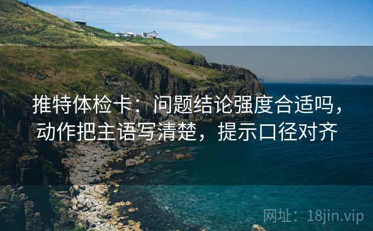 推特体检卡:问题结论强度合适吗,动作把主语写清楚,提示口径对齐 推特体检卡:问题结论强度合适吗,动作把主语写清楚,提示口径对齐