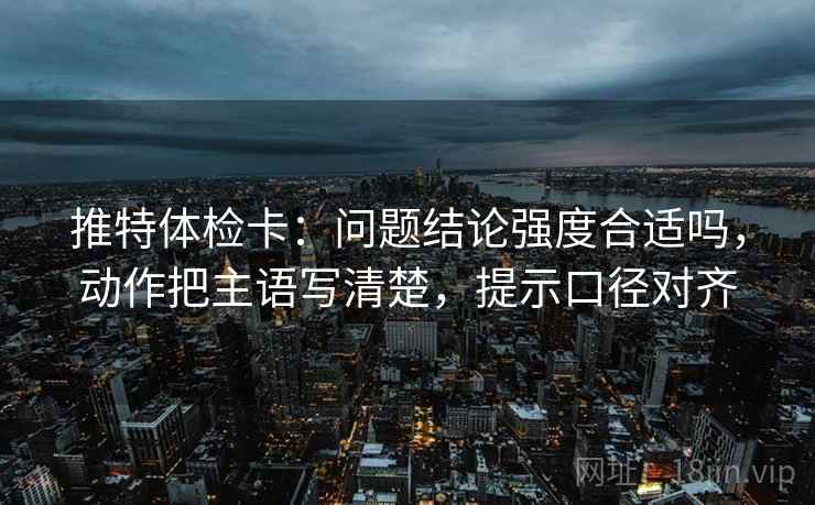 推特体检卡:问题结论强度合适吗,动作把主语写清楚,提示口径对齐 推特体检卡:问题结论强度合适吗,动作把主语写清楚,提示口径对齐