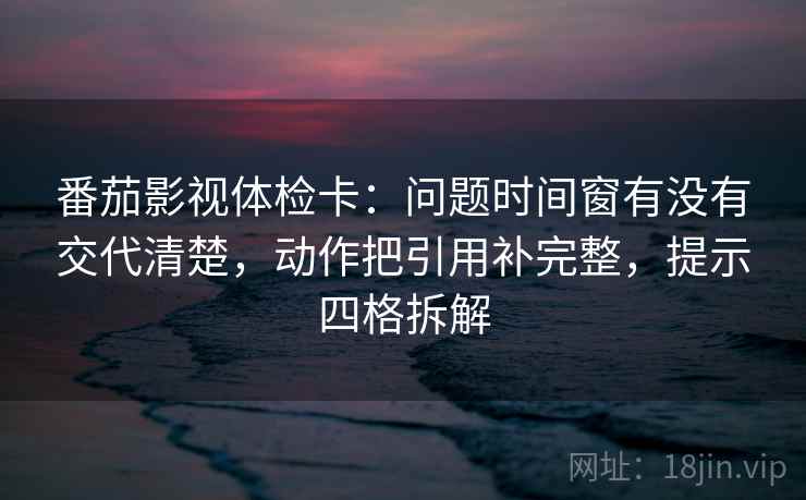番茄影视体检卡:问题时间窗有没有交代清楚,动作把引用补完整,提示四格拆解 番茄影视体检卡:问题时间窗有没有交代清楚,动作把引用补完整,提示四格拆解