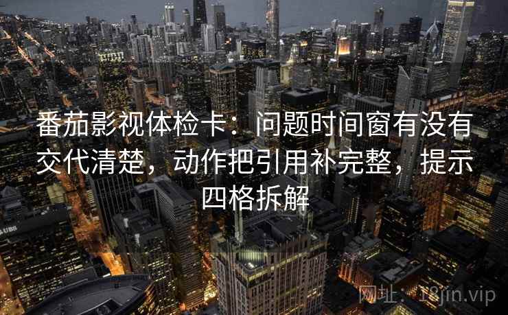 番茄影视体检卡:问题时间窗有没有交代清楚,动作把引用补完整,提示四格拆解 番茄影视体检卡:问题时间窗有没有交代清楚,动作把引用补完整,提示四格拆解