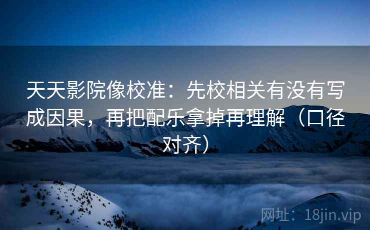 天天影院像校准:先校相关有没有写成因果,再把配乐拿掉再理解(口径对齐) 天天影院像校准:先校相关有没有写成因果,再把配乐拿掉再理解(口径对齐)